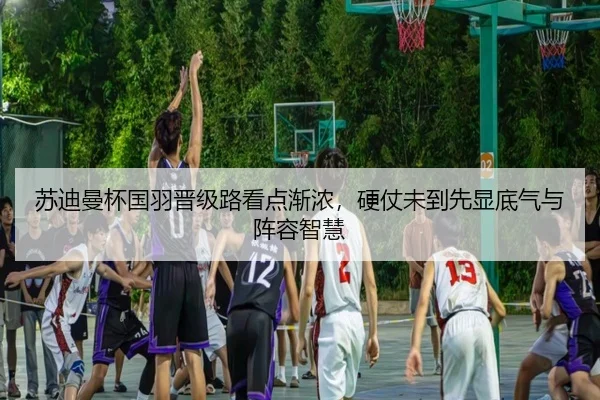 苏迪曼杯国羽晋级路看点渐浓，硬仗未到先显底气与阵容智慧（kaiyun）